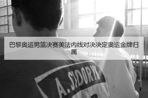巴黎奥运男篮决赛美法内线对决决定奥运金牌归属
